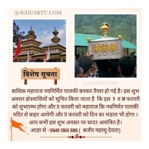 बाशिक महाराज नवनिर्मित पालकी बनकर तैयार हो गई है। इस शुभअवसर क्षेत्रवासियों को सूचित किया जाता है कि इस 9 व 10 फरवरी को शुभारम्भ होगा और 11 फरवरी को महाराज कि नवनिर्मत पालकी मदिर से बाहर आयेगी और 11 फरवरी को दिन का भंडारा भी होगा।आप सभी इस शुभ अवसर पर सादर आमंत्रित है। आज्ञा से - DIWAN SINGH RANA (बजीर महासू देवता)
